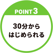 【POINT3】30分からはじめられる