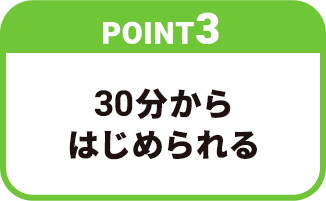 【POINT3】30分からはじめられる