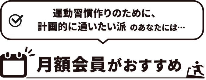 運動習慣作りのために、計画的に通いたい派　のあなたには…月額会員がおすすめ