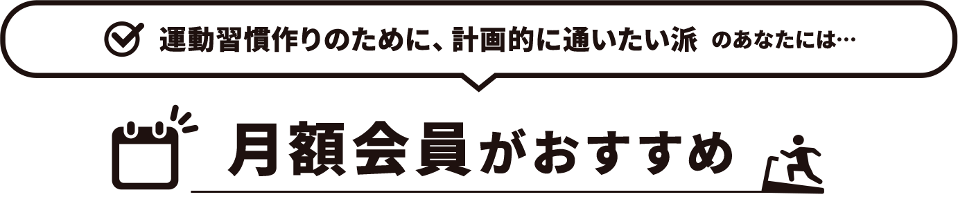 運動習慣作りのために、計画的に通いたい派　のあなたには…月額会員がおすすめ